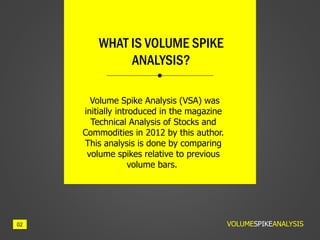 Volume Spike Analysis (VSA) was
initially introduced in the magazine
Technical Analysis of Stocks and
Commodities in 2012 by this author.
This analysis is done by comparing
volume spikes relative to previous
volume bars.
WHAT IS VOLUME SPIKE
ANALYSIS?
VOLUMESPIKEANALYSIS02
 