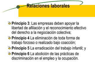 Relaciones laborales Principio 3 : Las empresas deben apoyar la libertad de afiliación y el reconocimiento efectivo del derecho a la negociación colectiva; Principio 4  La eliminación de toda forma de trabajo forzoso o realizado bajo coacción; Principio 5  La erradicación del trabajo infantil; y Principio 6  La abolición de las prácticas de discriminación en el empleo y la ocupación. 