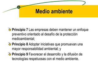 Medio ambiente Principio 7  Las empresas deben mantener un enfoque preventivo orientado al desafío de la protección medioambiental; Principio 8  Adoptar iniciativas que promuevan una mayor responsabilidad ambiental; y Principio 9  Favorecer el desarrollo y la difusión de tecnologías respetuosas con el medio ambiente. 