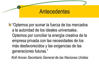 Antecedentes “ Optemos por sumar la fuerza de los mercados a la autoridad de los ideales universales. Optemos por conciliar la energía creativa de la empresa privada con las necesidades de los más desfavorecidos y las exigencias de las generaciones futuras.”  Kofi Annan Secretario General de las Naciones Unidas 
