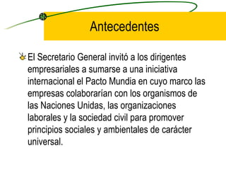 Antecedentes El Secretario General invitó a los dirigentes empresariales a sumarse a una iniciativa internacional el Pacto Mundia en cuyo marco las empresas colaborarían con los organismos de las Naciones Unidas, las organizaciones laborales y la sociedad civil para promover principios sociales y ambientales de carácter universal. 
