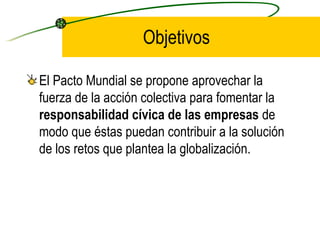 Objetivos El Pacto Mundial se propone aprovechar la fuerza de la acción colectiva para fomentar la  responsabilidad cívica de las empresas  de modo que éstas puedan contribuir a la solución de los retos que plantea la globalización. 