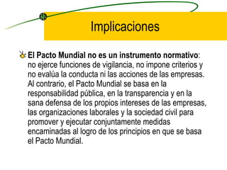 Implicaciones El Pacto Mundial no es un instrumento normativo : no ejerce funciones de vigilancia, no impone criterios y no evalúa la conducta ni las acciones de las empresas. Al contrario, el Pacto Mundial se basa en la responsabilidad pública, en la transparencia y en la sana defensa de los propios intereses de las empresas, las organizaciones laborales y la sociedad civil para promover y ejecutar conjuntamente medidas encaminadas al logro de los principios en que se basa el Pacto Mundial. 