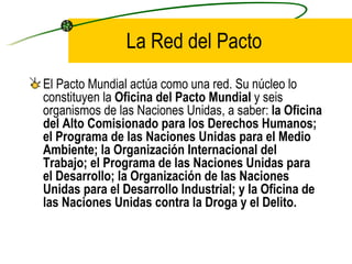 La Red del Pacto El Pacto Mundial actúa como una red. Su núcleo lo constituyen la  Oficina del Pacto Mundial  y seis organismos de las Naciones Unidas, a saber:  la Oficina del Alto Comisionado para los Derechos Humanos; el Programa de las Naciones Unidas para el Medio Ambiente; la Organización Internacional del Trabajo; el Programa de las Naciones Unidas para el Desarrollo; la Organización de las Naciones Unidas para el Desarrollo Industrial; y la Oficina de las Naciones Unidas contra la Droga y el Delito. 