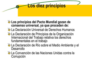 Los diez principios Los principios del Pacto Mundial gozan de consenso universal, ya que proceden de:   La Declaración Universal de Derechos Humanos La Declaración de Principios de la Organización Internacional del Trabajo relativa los derechos fundamentales en el trabajo  La Declaración de Río sobre el Medio Ambiente y el Desarrollo  La Convención de las Naciones Unidas contra la Corrupción 