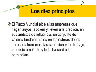 Los diez principios El Pacto Mundial pide a las empresas que hagan suyos, apoyen y lleven a la práctica, en sus ámbitos de influencia, un conjunto de valores fundamentales en las esferas de los derechos humanos, las condiciones de trabajo, el medio ambiente y la lucha contra la corrupción. 