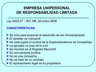EMPRESA UNIPERSONAL DE RESPONSABILIDAD LIMITADA Ley 2005-27 – RO 196, 26 enero 2006 CARACTERÍSTICAS: Se crea para propiciar el desarrollo de las microempresas El carácter es mercantil No está sujeta al control de la Superintendencia de Compañías La aprueba un juez de lo civil Se inscribe en el Registro Mercantil Es una persona jurídica No es una compañía No se trata de un contrato El representante legal es su propietario  