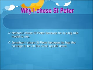 Nathan-I chose St Peter because he is a big role
model to me.
Jonathan-I chose St Peter because he had the
courage to be on the cross upside down.