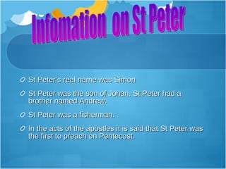 St Peter’s real name was Simon
St Peter was the son of Johan. St Peter had a
brother named Andrew.
St Peter was a fisherman.
In the acts of the apostles it is said that St Peter was
the first to preach on Pentecost.
