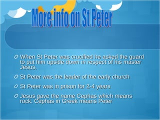 When St Peter was crucified he asked the guard
to put him upside down in respect of his master
Jesus.
St Peter was the leader of the early church
St Peter was in prison for 2-4 years
Jesus gave the name Cephas which means
rock. Cephas in Greek means Peter