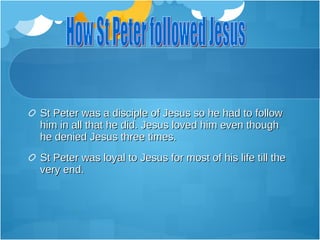 St Peter was a disciple of Jesus so he had to follow
him in all that he did. Jesus loved him even though
he denied Jesus three times.
St Peter was loyal to Jesus for most of his life till the
very end.