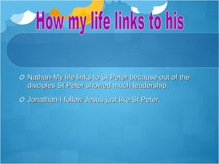Nathan-My life links to St Peter because out of the
disciples St Peter showed much leadership.
Jonathan-I follow Jesus just like St Peter.