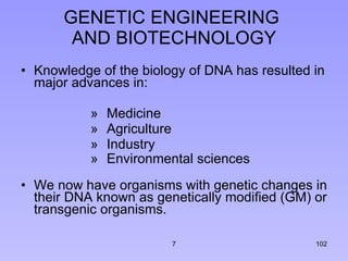 GENETIC ENGINEERING  AND BIOTECHNOLOGY Knowledge of the biology of DNA has resulted in major advances in: Medicine Agriculture  Industry Environmental sciences   We now have organisms with genetic changes in their DNA known as genetically modified (GM) or transgenic organisms. 7 