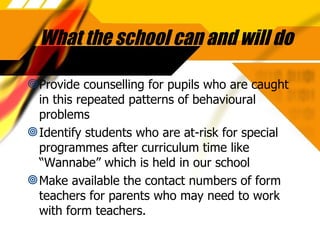 What the school can and will do Provide counselling for pupils who are caught in this repeated patterns of behavioural problems Identify students who are at-risk for special programmes after curriculum time like “Wannabe” which is held in our school Make available the contact numbers of form teachers for parents who may need to work with form teachers. 