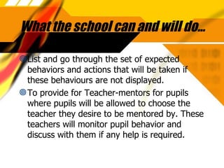 What the school can and will do… List and go through the set of expected behaviors and actions that will be taken if these behaviours are not displayed. To provide for Teacher-mentors for pupils where pupils will be allowed to choose the teacher they desire to be mentored by. These teachers will monitor pupil behavior and discuss with them if any help is required. 