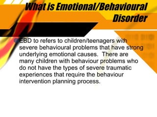 What is Emotional/Behavioural Disorder EBD to refers to children/teenagers with severe behavioural problems that have strong underlying emotional causes.  There are many children with behaviour problems who do not have the types of severe traumatic experiences that require the behaviour intervention planning process. 