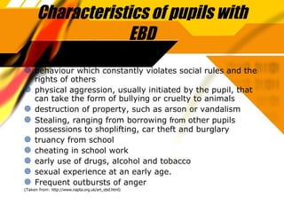 Characteristics of pupils with EBD behaviour which constantly violates social rules and the rights of others physical aggression, usually initiated by the pupil, that can take the form of bullying or cruelty to animals destruction of property, such as arson or vandalism Stealing, ranging from  bo rrowing  from  other pupils possessions to shoplifting, car theft and burglary truancy from school cheating in school work early use of drugs, alcohol and tobacco sexual experience at an early age. Frequent outbursts of anger (Taken from:  http://www.napta.org.uk/art_ebd.html) 