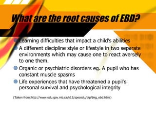 What are the root causes of EBD? Learning difficulties that impact a child’s abilities A different discipline style or lifestyle in two separate environments which may cause one to react aversely to one them. Organic or psychiatric disorders eg. A pupil who has constant muscle spasms Life experiences that have threatened a pupil’s personal survival and psychological integrity (Taken from:http://www.edu.gov.mb.ca/k12/specedu/bip/bkg_ebd.html) 