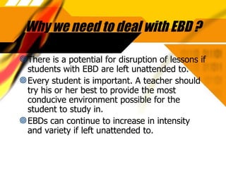 Why we need to deal with EBD ? There is a potential for disruption of lessons if students with EBD are left unattended to. Every student is important. A teacher should try his or her best to provide the most conducive environment possible for the student to study in. EBDs can continue to increase in intensity and variety if left unattended to. 