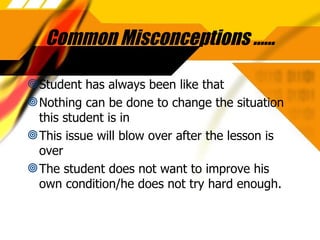 Common Misconceptions …… Student has always been like that Nothing can be done to change the situation this student is in This issue will blow over after the lesson is over The student does not want to improve his own condition/he does not try hard enough. 
