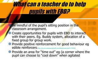 What can a teacher do to help pupils with EBD? Be mindful of the pupil’s sitting position in the classroom arrangement. Create opportunities for pupils with EBD to interact with their peers. Eg. Buddy system, allocation of a fixed group for group work. Provide positive reinforcement for good behaviour eg edible reinforcers  ( http://forums.atozteacherstuff.com/showthread.php?t=78453 ) Provide an area for “time out” eg (a corner where the pupil can choose to “cool down” when agitated 