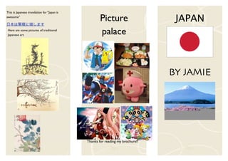 This is Japanese translation for “Japan is
awesome”
                                                     Picture                     JAPAN
 Here are some pictures of traditional
 Japanese art                                        palace



                                                                                BY JAMIE




                                             Thanks for reading my brochure!!
 