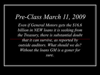Pre-Class March 11, 2009 Even if General Motors gets the $16,6 billion in NEW loans it is seeking from the Treasury, there is substantial doubt   that it can survive, as reported by outside auditors. What should we do? Without the loans GM is a goner for sure. 