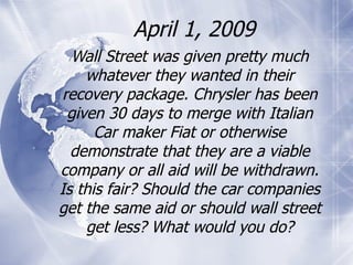 April 1, 2009 Wall Street was given pretty much whatever they wanted in their recovery package. Chrysler has been given 30 days to merge with Italian Car maker Fiat or otherwise demonstrate that they are a viable company or all aid will be withdrawn. Is this fair? Should the car companies get the same aid or should wall street get less? What would you do? 