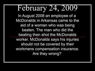 February 24, 2009 In August 2008 an employee of a  McDonalds in Arkansas came to the aid of a woman who was being beaten. The man who did the beating then shot the McDonalds worker. McDonalds says his injuries should not be covered by their workmens compensation insurance. Are they wrong?   