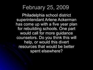 February 25, 2009 Philadelphia school district superintendant Arlene Ackerman has come up with a five year plan for rebuilding schools. One part would call for more guidance counselors. Do you think this will help, or would this divert resources that would be better spent elsewhere? 