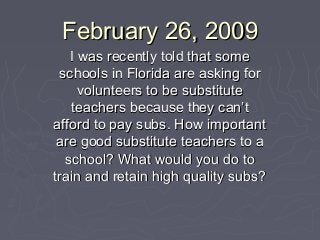 February 26, 2009February 26, 2009
I was recently told that someI was recently told that some
schools in Florida are asking forschools in Florida are asking for
volunteers to be substitutevolunteers to be substitute
teachers because they can’tteachers because they can’t
afford to pay subs. How importantafford to pay subs. How important
are good substitute teachers to aare good substitute teachers to a
school? What would you do toschool? What would you do to
train and retain high quality subs?train and retain high quality subs?
 