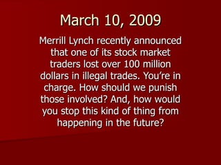 March 10, 2009 Merrill Lynch recently announced that one of its stock market traders lost over 100 million dollars in illegal trades. You’re in charge. How should we punish those involved? And, how would you stop this kind of thing from happening in the future? 