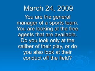 March 24, 2009 You are the general manager of a sports team. You are looking at the free agents that are available. Do you look only at the caliber of their play, or do you also look at their conduct off the field? 