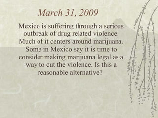 March 31, 2009  Mexico is suffering through a serious outbreak of drug related violence. Much of it centers around marijuana. Some in Mexico say it is time to consider making marijuana legal as a way to cut the violence. Is this a reasonable alternative?  