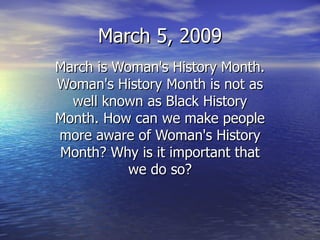 March 5, 2009 March is Woman's History Month. Woman's History Month is not as well known as Black History Month. How can we make people more aware of Woman's History Month? Why is it important that we do so? 