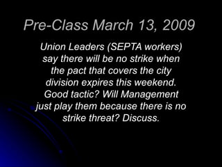 Pre-Class March 13, 2009   Union Leaders (SEPTA workers) say there will be no strike when the pact that covers the city division expires this weekend. Good tactic? Will Management just play them because there is no strike threat? Discuss. 