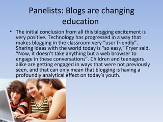 Panelists: Blogs are changing education  The initial conclusion from all this blogging excitement is very positive. Technology has progressed in a way that makes blogging in the classroom very “user friendly”. Sharing ideas with the world today is “so easy,” Fryer said. “Now, it doesn't take anything but a web browser to engage in these conversations”. Children and teenagers alike are getting engaged in ways that were not previously seen, and that can only mean that blogging is having a profoundly analytical effect on today’s youth. 
