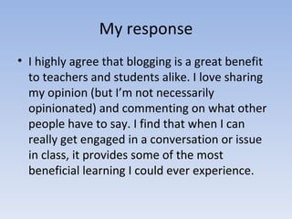 My response I highly agree that blogging is a great benefit to teachers and students alike. I love sharing my opinion (but I’m not necessarily opinionated) and commenting on what other people have to say. I find that when I can really get engaged in a conversation or issue in class, it provides some of the most beneficial learning I could ever experience. 