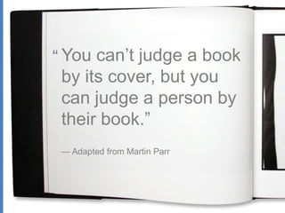 “ You can’t judge a book by its cover, but you can judge a person by their book.”  — Adapted from Martin Parr 