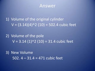 Answer

1) Volume of the original cylinder
   V = (3.14)(4)^2 (10) = 502.4 cubic feet

2) Volume of the pole
    V = 3.14 (1)^2 (10) = 31.4 cubic feet

3) New Volume
   502. 4 – 31.4 = 471 cubic feet
 