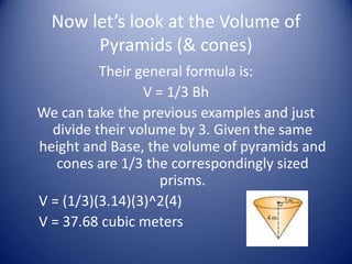 Now let’s look at the Volume of
       Pyramids (& cones)
          Their general formula is:
                 V = 1/3 Bh
We can take the previous examples and just
  divide their volume by 3. Given the same
height and Base, the volume of pyramids and
   cones are 1/3 the correspondingly sized
                    prisms.
V = (1/3)(3.14)(3)^2(4)
V = 37.68 cubic meters
 