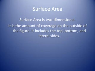 Surface Area
        Surface Area is two-dimensional.
It is the amount of coverage on the outside of
    the figure. It includes the top, bottom, and
                     lateral sides.
 