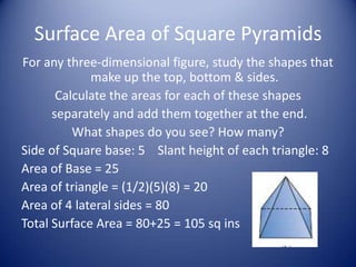 Surface Area of Square Pyramids
For any three-dimensional figure, study the shapes that
             make up the top, bottom & sides.
       Calculate the areas for each of these shapes
      separately and add them together at the end.
          What shapes do you see? How many?
Side of Square base: 5 Slant height of each triangle: 8
Area of Base = 25
Area of triangle = (1/2)(5)(8) = 20
Area of 4 lateral sides = 80
Total Surface Area = 80+25 = 105 sq ins
 