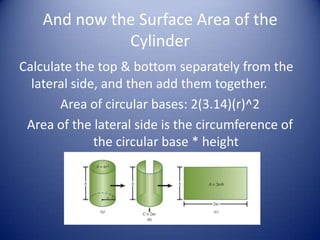 And now the Surface Area of the
              Cylinder
Calculate the top & bottom separately from the
  lateral side, and then add them together.
       Area of circular bases: 2(3.14)(r)^2
 Area of the lateral side is the circumference of
              the circular base * height
 