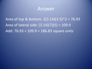 Answer
Area of top & Bottom: 2(3.14)(3.5)^2 = 76.93
Area of lateral side: (3.14)(7)(5) = 109.9
Add: 76.93 + 109.9 = 186.83 square units
 