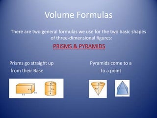 Volume Formulas
There are two general formulas we use for the two basic shapes
                 of three-dimensional figures:
                    PRISMS & PYRAMIDS

Prisms go straight up               Pyramids come to a
from their Base                         to a point
 