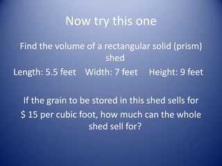 Now try this one
 Find the volume of a rectangular solid (prism)
                      shed
Length: 5.5 feet Width: 7 feet Height: 9 feet

  If the grain to be stored in this shed sells for
 $ 15 per cubic foot, how much can the whole
                    shed sell for?
 