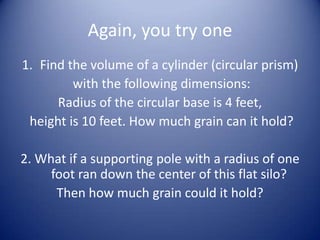 Again, you try one
1. Find the volume of a cylinder (circular prism)
         with the following dimensions:
      Radius of the circular base is 4 feet,
 height is 10 feet. How much grain can it hold?

2. What if a supporting pole with a radius of one
     foot ran down the center of this flat silo?
      Then how much grain could it hold?
 