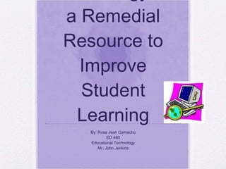 Using Technology as a Remedial Resource to Improve Student Learning By: Rosa Jean Camacho ED 480 Educational Technology Mr. John Jenkins 