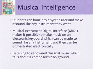 Musical Intelligence Students can hum into a synthesizer and make it sound like any instrument they wantMusical Instrument Digital Interface (MIDI) makes it possible to make music on an electronic keyboard which can be made to sound like any instrument and then can be orchestrated electronicallyListening to renowned classical music which tells about a composer’s background.